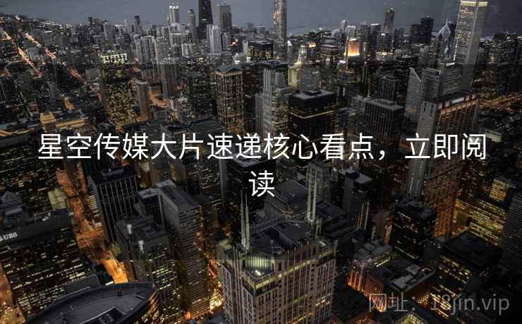 星空传媒大片速递核心看点，立即阅读