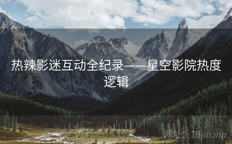 热辣影迷互动全纪录——星空影院热度逻辑