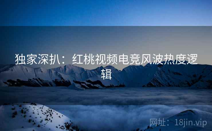 独家深扒：红桃视频电竞风波热度逻辑