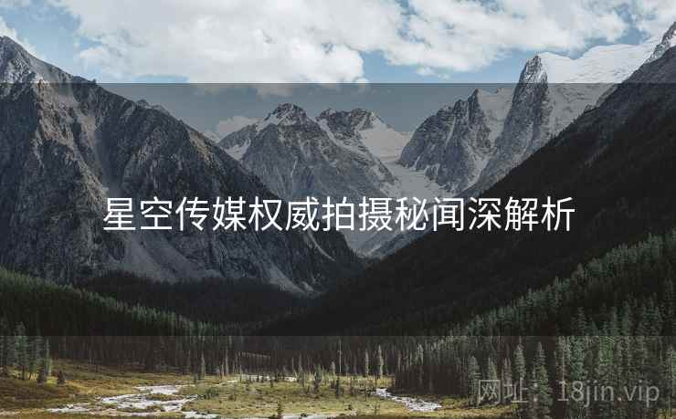 星空传媒权威拍摄秘闻深解析