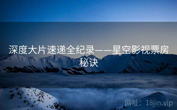 深度大片速递全纪录——星空影视票房秘诀