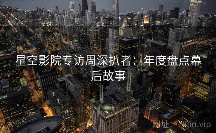 星空影院专访周深扒者：年度盘点幕后故事