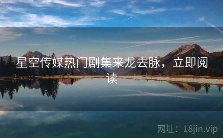 星空传媒热门剧集来龙去脉，立即阅读
