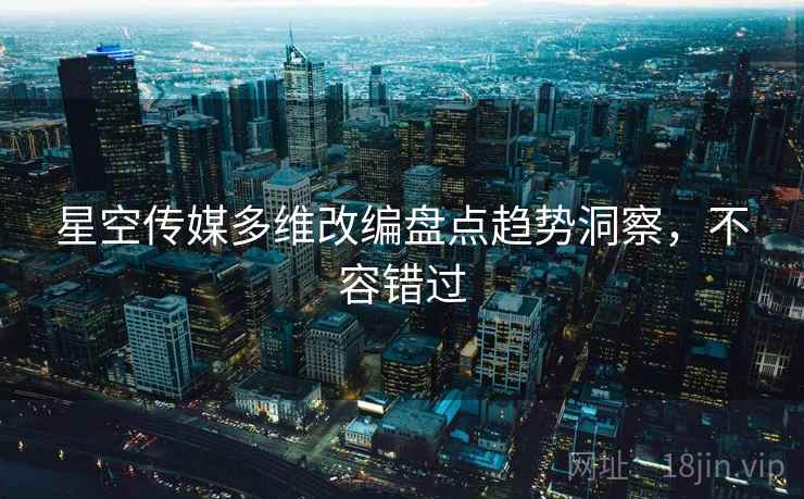 星空传媒多维改编盘点趋势洞察，不容错过