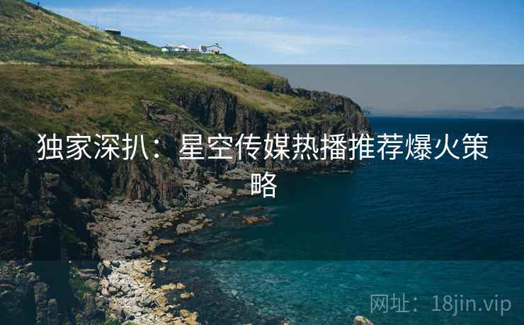 独家深扒：星空传媒热播推荐爆火策略
