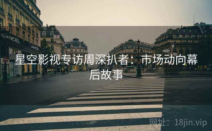 星空影视专访周深扒者：市场动向幕后故事