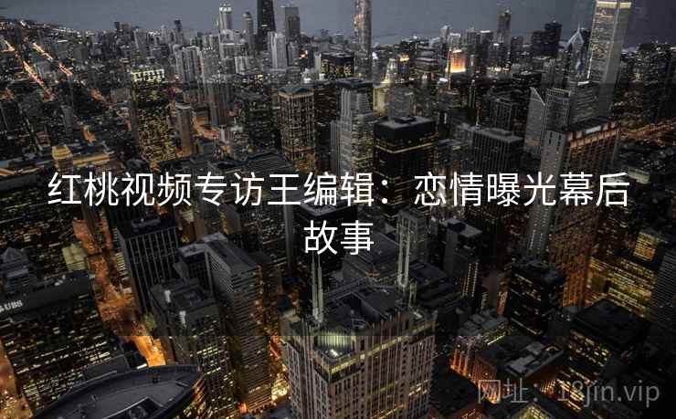 红桃视频专访王编辑：恋情曝光幕后故事