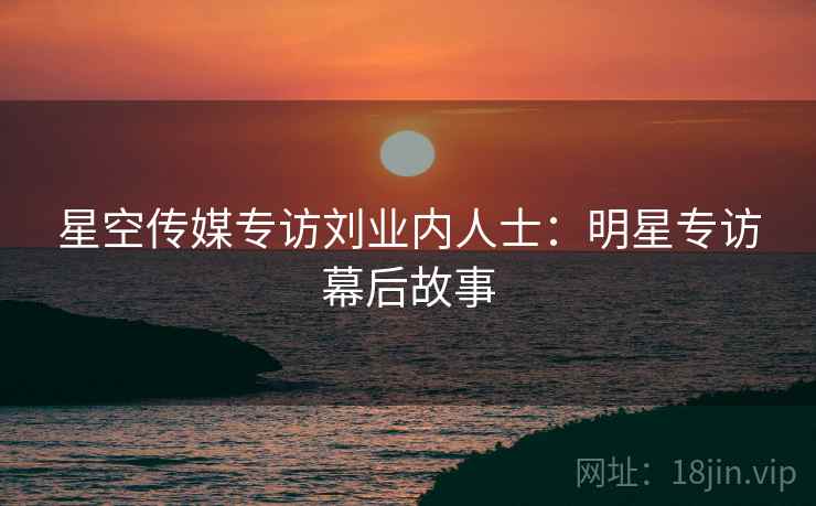 星空传媒专访刘业内人士：明星专访幕后故事