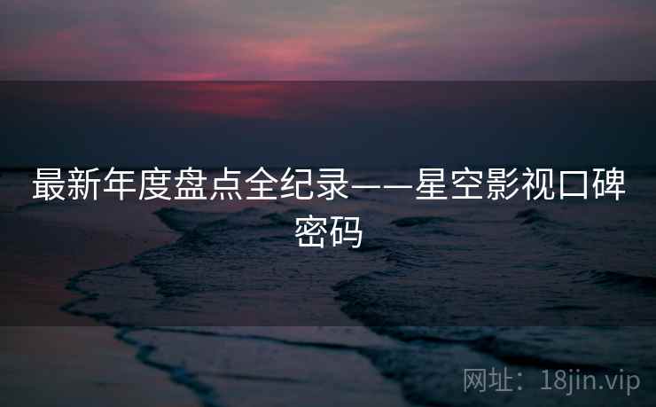 最新年度盘点全纪录——星空影视口碑密码