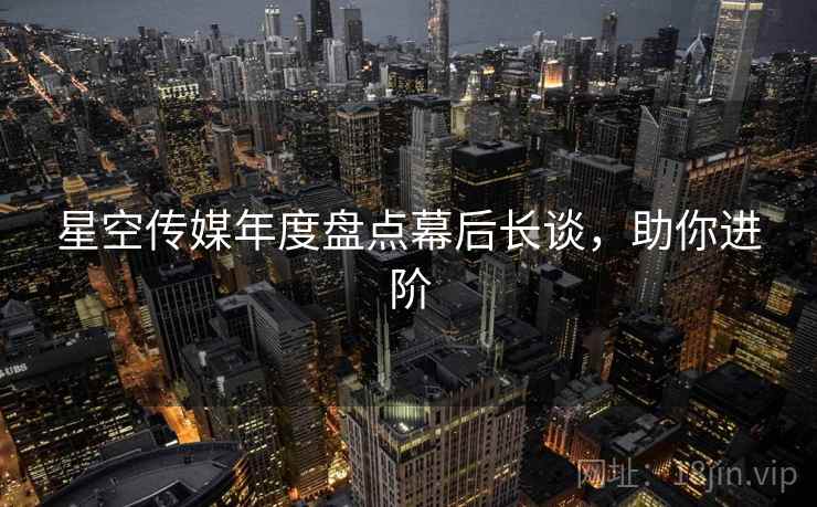 星空传媒年度盘点幕后长谈，助你进阶