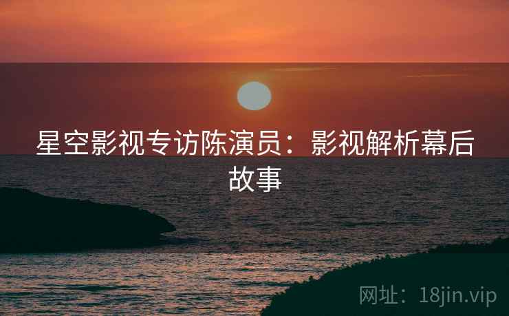 星空影视专访陈演员：影视解析幕后故事