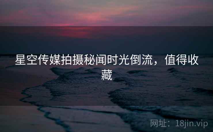 星空传媒拍摄秘闻时光倒流，值得收藏