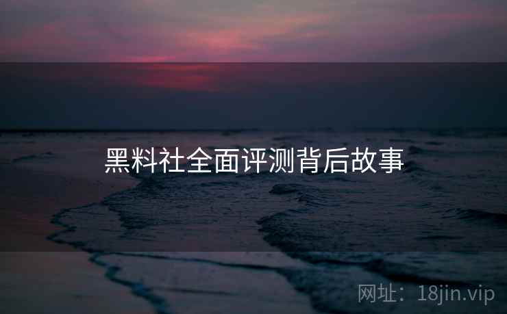 黑料社全面评测背后故事